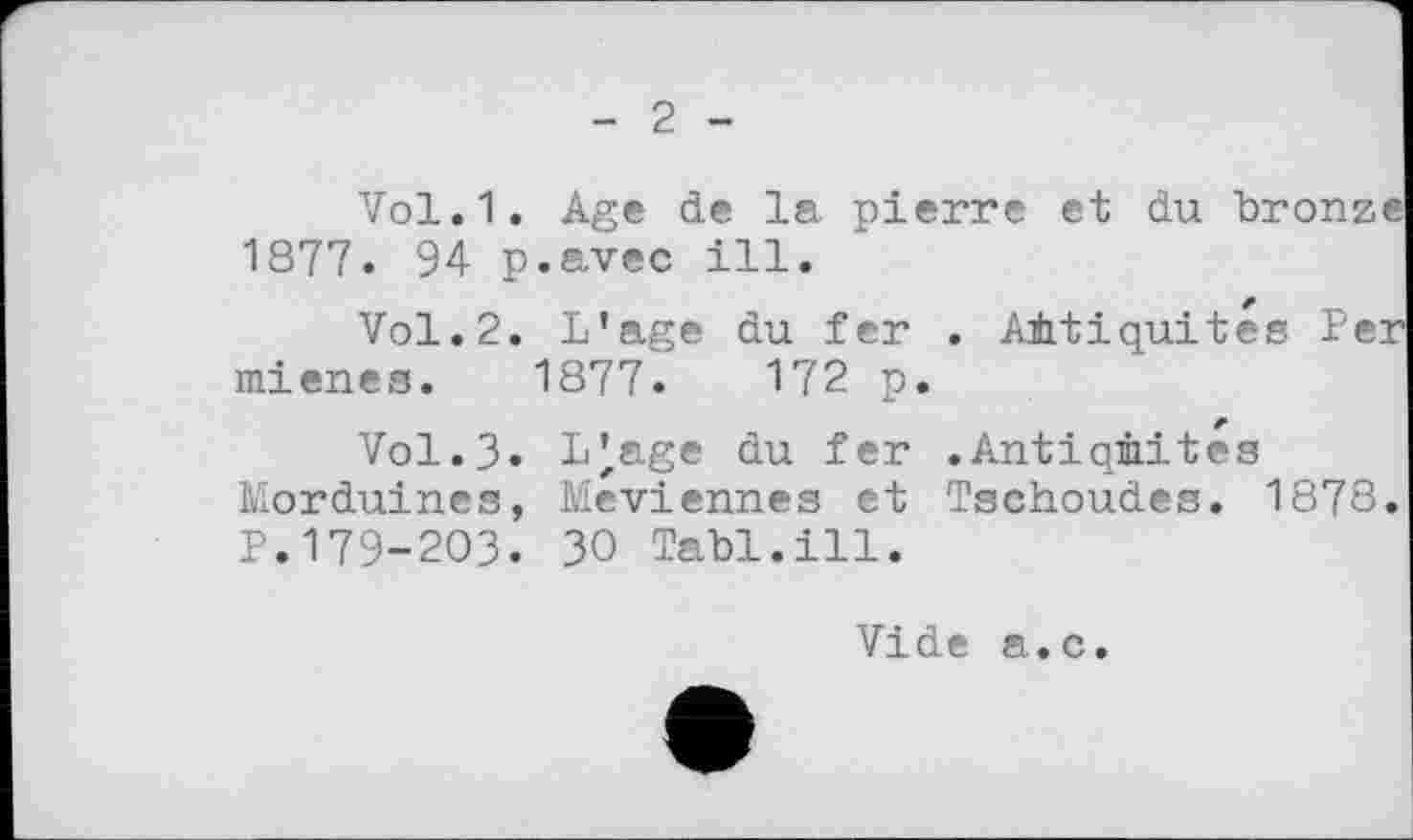 ﻿2
Vol.1. Age de la pierre et du bronze 1877. 94 p.avec ill.
Vol.2. L’age du fer . Antiquités 1er mienes. 1877.	172 p.
Vol.3. LJ,age du fer .Antiquités Morduines, Meviennes et Tschoudes. 1878. P.І79-2ОЗ. 30 Tabl.ill.
Vide a.c.